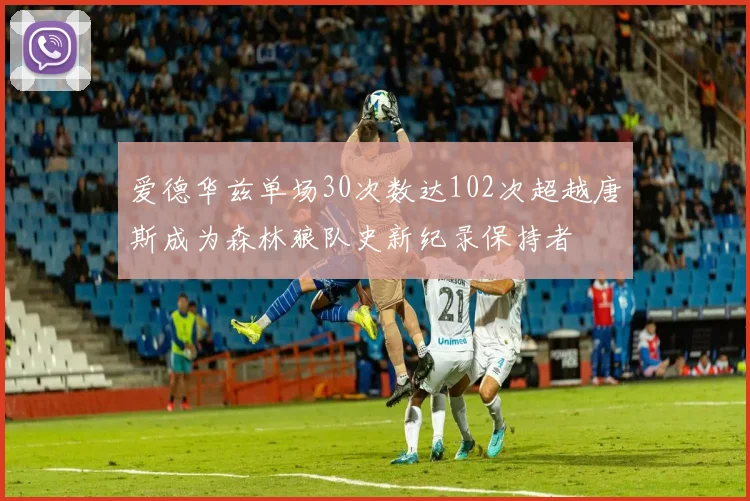 爱德华兹单场30次数达102次超越唐斯成为森林狼队史新纪录保持者