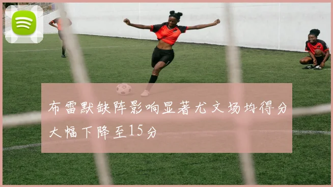 布雷默缺阵影响显著尤文场均得分大幅下降至15分