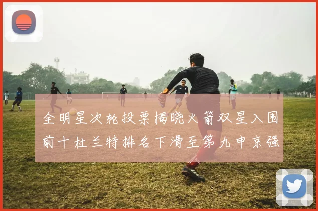 全明星次轮投票揭晓火箭双星入围前十杜兰特排名下滑至第九申京强势晋级第十位