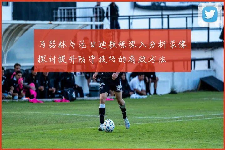 马瑟林与范甘迪教练深入分析录像探讨提升防守技巧的有效方法