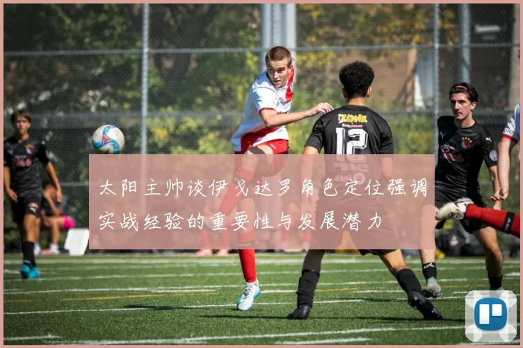 太阳主帅谈伊戈达罗角色定位强调实战经验的重要性与发展潜力