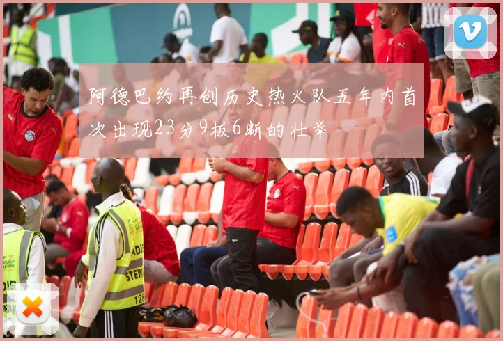 阿德巴约再创历史热火队五年内首次出现23分9板6断的壮举