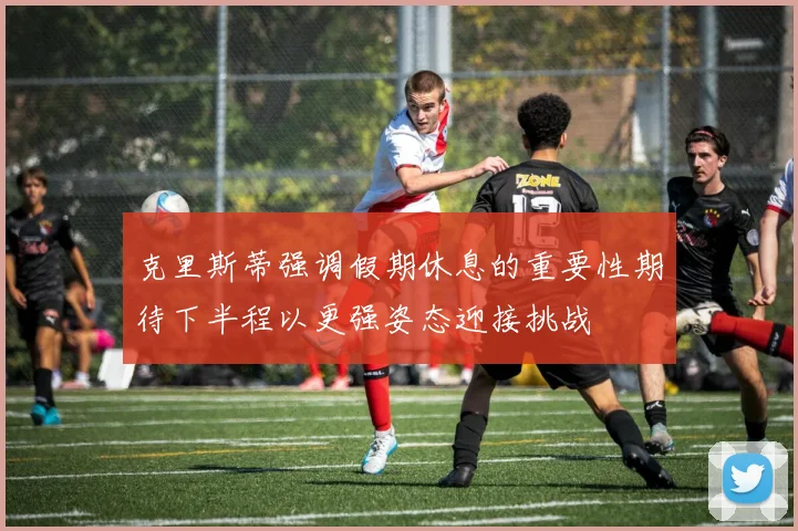 克里斯蒂强调假期休息的重要性期待下半程以更强姿态迎接挑战