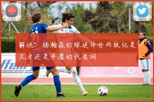 解说：杨瀚森的球迷评价两极化是天才还是平庸的代名词