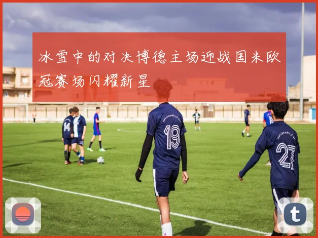 冰雪中的对决博德主场迎战国米欧冠赛场闪耀新星