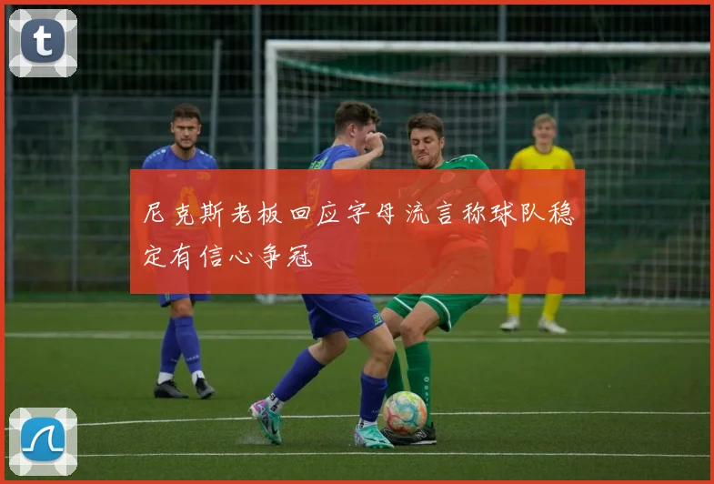 尼克斯老板回应字母流言称球队稳定有信心争冠