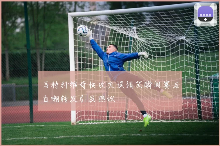 马特科维奇快攻失误搞笑瞬间赛后自嘲转发引发热议