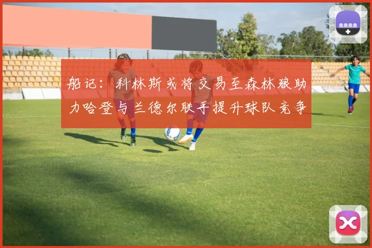 船记：科林斯或将交易至森林狼助力哈登与兰德尔联手提升球队竞争力