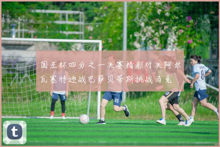 国王杯四分之一决赛精彩对决阿尔瓦塞特迎战巴萨贝蒂斯挑战马竞
