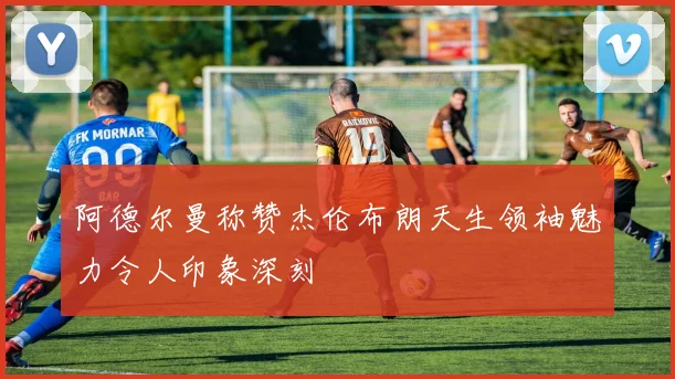 阿德尔曼称赞杰伦布朗天生领袖魅力令人印象深刻