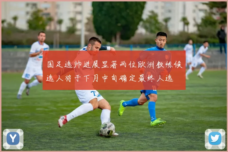 国足选帅进展显著两位欧洲教练候选人将于下月中旬确定最终人选