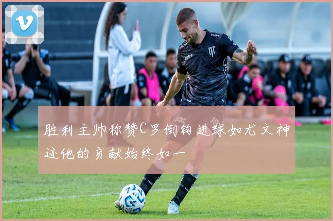 胜利主帅称赞C罗倒钩进球如尤文神迹他的贡献始终如一