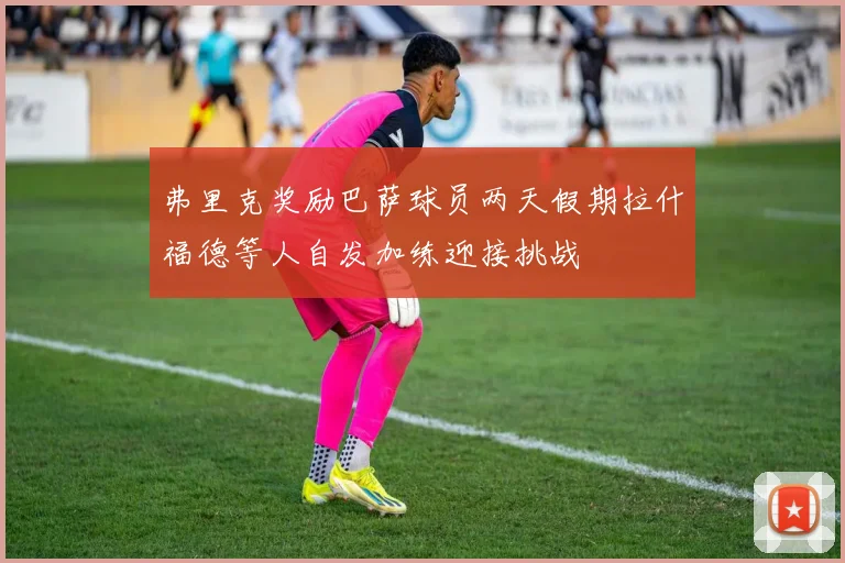 弗里克奖励巴萨球员两天假期拉什福德等人自发加练迎接挑战