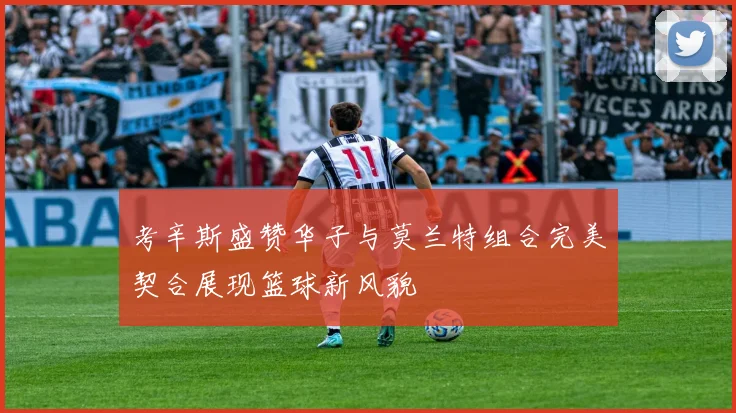 考辛斯盛赞华子与莫兰特组合完美契合展现篮球新风貌
