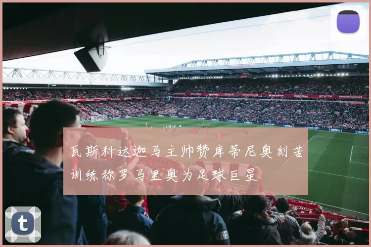 瓦斯科达迦马主帅赞库蒂尼奥刻苦训练称罗马里奥为足球巨星