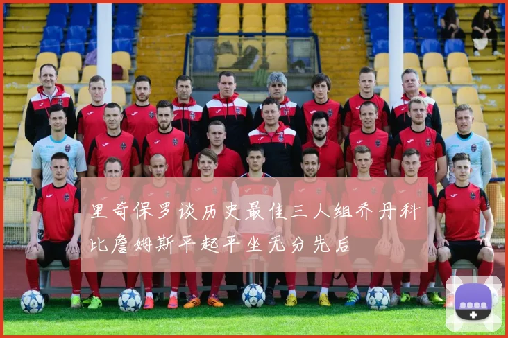 里奇保罗谈历史最佳三人组乔丹科比詹姆斯平起平坐无分先后