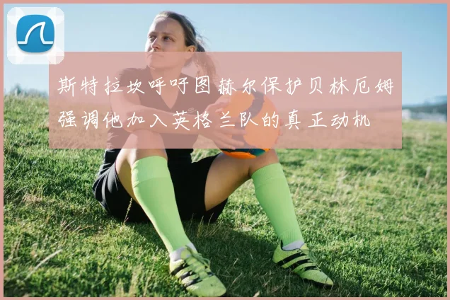 斯特拉坎呼吁图赫尔保护贝林厄姆强调他加入英格兰队的真正动机