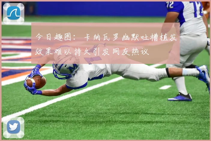 今日趣图：卡纳瓦罗幽默吐槽植发效果难以持久引发网友热议