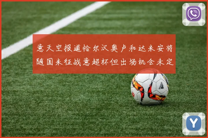 意天空报道恰尔汉奥卢和达米安将随国米征战意超杯但出场机会未定