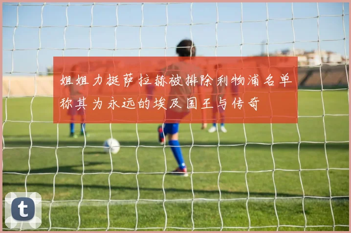 姐姐力挺萨拉赫被排除利物浦名单称其为永远的埃及国王与传奇