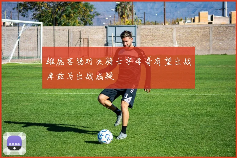雄鹿客场对决骑士字母哥有望出战库兹马出战成疑