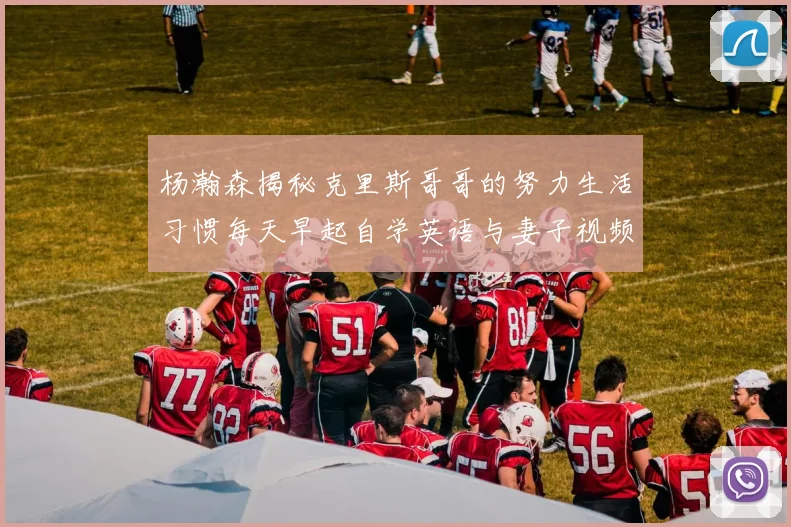 杨瀚森揭秘克里斯哥哥的努力生活习惯每天早起自学英语与妻子视频通话