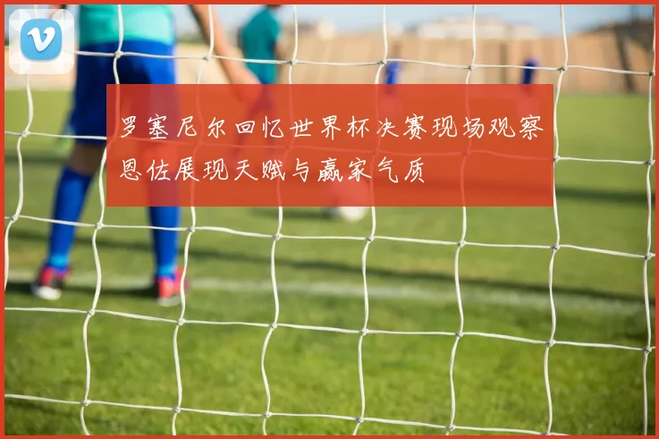 罗塞尼尔回忆世界杯决赛现场观察恩佐展现天赋与赢家气质