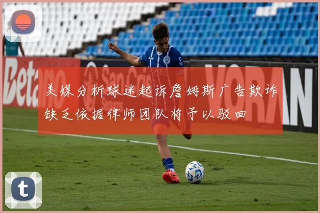 美媒分析球迷起诉詹姆斯广告欺诈缺乏依据律师团队将予以驳回